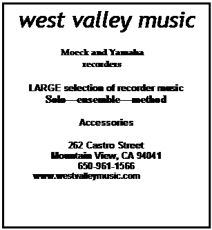Text Box: west valley music

Moeck and Yamaha recorders

LARGE selection of recorder music
Soloensemblemethod

Accessories

262 Castro Street
Mountain View, CA 94041
650-961-1566
          www.westvalleymusic.com


